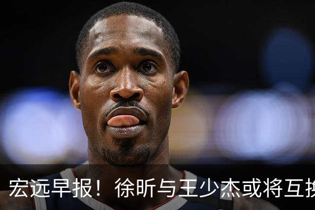 宏远早报！徐昕与王少杰或将互换，朱芳雨做出重大决定，张文逸即将续约