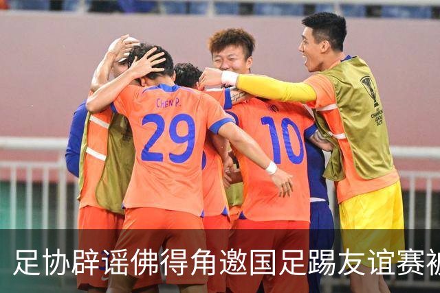 足协辟谣佛得角邀国足踢友谊赛被拒：暂未收到对方书面函件